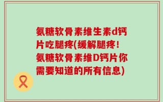 氨糖软骨素维生素d钙片吃腿疼(缓解腿疼！氨糖软骨素维D钙片你需要知道的所有信息)
