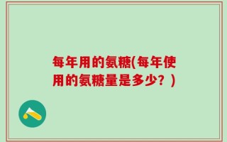 每年用的氨糖(每年使用的氨糖量是多少？)
