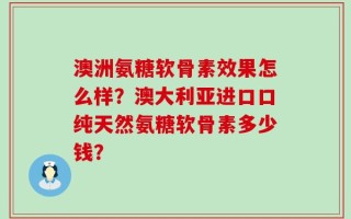 澳洲氨糖软骨素效果怎么样？澳大利亚进口口纯天然氨糖软骨素多少钱？