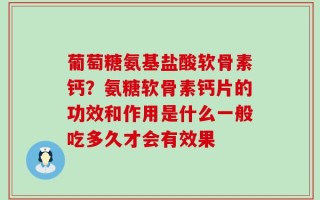 葡萄糖氨基盐酸软骨素钙？氨糖软骨素钙片的功效和作用是什么一般吃多久才会有效果