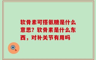 软骨素可搭氨糖是什么意思？软骨素是什么东西，对补关节有用吗