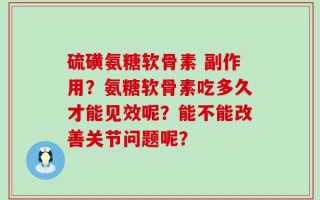 硫磺氨糖软骨素 副作用？氨糖软骨素吃多久才能见效呢？能不能改善关节问题呢？
