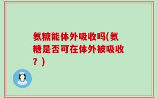 氨糖能体外吸收吗(氨糖是否可在体外被吸收？)