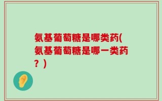 氨基葡萄糖是哪类药(氨基葡萄糖是哪一类药？)