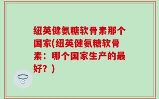 纽英健氨糖软骨素那个国家(纽英健氨糖软骨素：哪个国家生产的最好？)