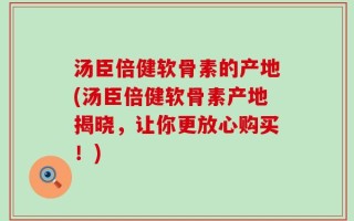 汤臣倍健软骨素的产地(汤臣倍健软骨素产地揭晓，让你更放心购买！)