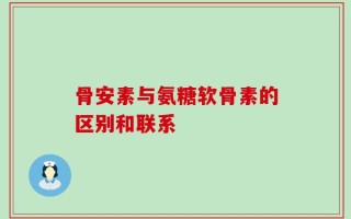 骨安素与氨糖软骨素的区别和联系