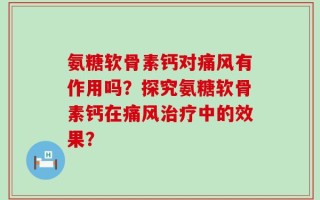 氨糖软骨素钙对痛风有作用吗？探究氨糖软骨素钙在痛风治疗中的效果？