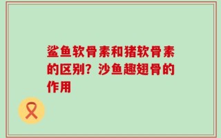 鲨鱼软骨素和猪软骨素的区别？沙鱼趣翅骨的作用