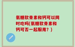 氨糖软骨素和钙可以同时吃吗(氨糖软骨素和钙可否一起服用？)