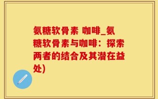 氨糖软骨素 咖啡_氨糖软骨素与咖啡：探索两者的结合及其潜在益处)