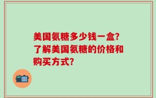 美国氨糖多少钱一盒？了解美国氨糖的价格和购买方式？