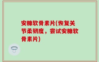 安糠软骨素片(恢复关节柔韧度，尝试安糠软骨素片)