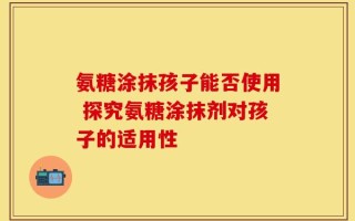 氨糖涂抹孩子能否使用 探究氨糖涂抹剂对孩子的适用性
