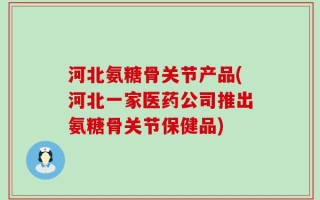 河北氨糖骨关节产品(河北一家医药公司推出氨糖骨关节保健品)