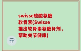 swisse硫酸氨糖软骨素(Swisse推出软骨素氨糖补剂，帮助关节健康)
