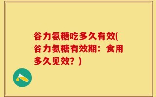谷力氨糖吃多久有效(谷力氨糖有效期：食用多久见效？)