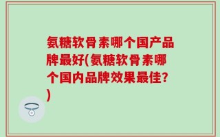 氨糖软骨素哪个国产品牌最好(氨糖软骨素哪个国内品牌效果最佳？)