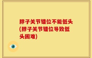 脖子关节错位不能低头(脖子关节错位导致低头困难)