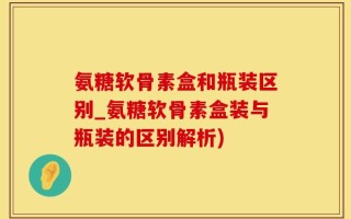 氨糖软骨素盒和瓶装区别_氨糖软骨素盒装与瓶装的区别解析)