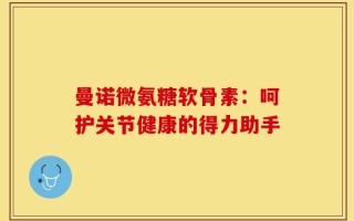 曼诺微氨糖软骨素：呵护关节健康的得力助手