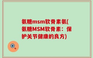 氨糖msm软骨素氨(氨糖MSM软骨素：保护关节健康的良方)