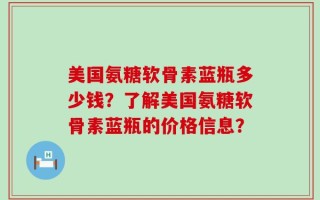 美国氨糖软骨素蓝瓶多少钱？了解美国氨糖软骨素蓝瓶的价格信息？