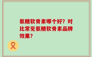 氨糖软骨素哪个好？对比常见氨糖软骨素品牌效果？