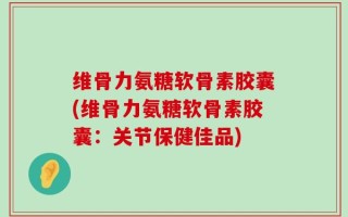 维骨力氨糖软骨素胶囊(维骨力氨糖软骨素胶囊：关节保健佳品)