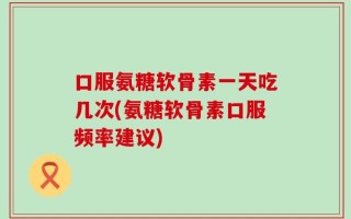 口服氨糖软骨素一天吃几次(氨糖软骨素口服频率建议)