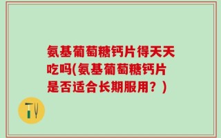 氨基葡萄糖钙片得天天吃吗(氨基葡萄糖钙片是否适合长期服用？)