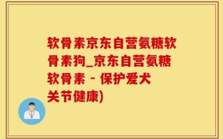 软骨素京东自营氨糖软骨素狗_京东自营氨糖软骨素 - 保护爱犬关节健康)