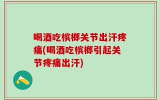 喝酒吃槟榔关节出汗疼痛(喝酒吃槟榔引起关节疼痛出汗)