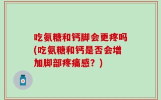 吃氨糖和钙脚会更疼吗(吃氨糖和钙是否会增加脚部疼痛感？)