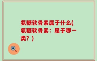 氨糖软骨素属于什么(氨糖软骨素：属于哪一类？)