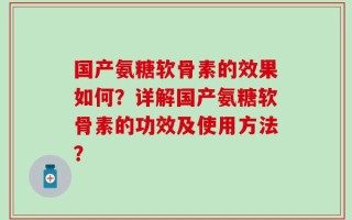 国产氨糖软骨素的效果如何？详解国产氨糖软骨素的功效及使用方法？