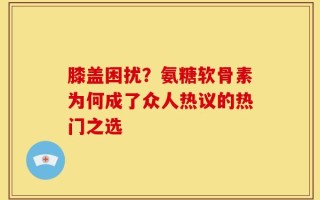 膝盖困扰？氨糖软骨素为何成了众人热议的热门之选