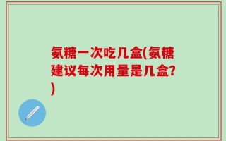 氨糖一次吃几盒(氨糖建议每次用量是几盒？)