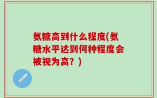 氨糖高到什么程度(氨糖水平达到何种程度会被视为高？)