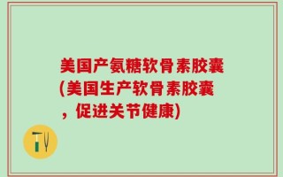美国产氨糖软骨素胶囊(美国生产软骨素胶囊，促进关节健康)