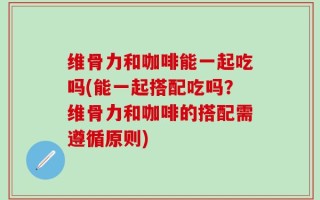 维骨力和咖啡能一起吃吗(能一起搭配吃吗？维骨力和咖啡的搭配需遵循原则)