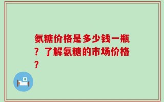 氨糖价格是多少钱一瓶？了解氨糖的市场价格？