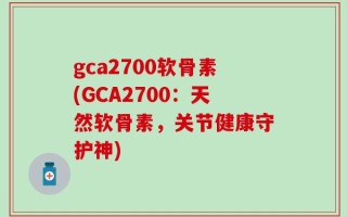 gca2700软骨素(GCA2700：天然软骨素，关节健康守护神)