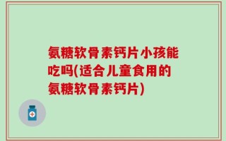 氨糖软骨素钙片小孩能吃吗(适合儿童食用的氨糖软骨素钙片)