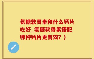 氨糖软骨素和什么钙片吃好_氨糖软骨素搭配哪种钙片更有效？)