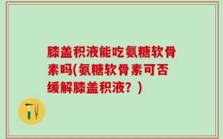 膝盖积液能吃氨糖软骨素吗(氨糖软骨素可否缓解膝盖积液？)