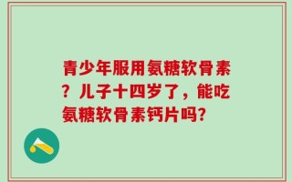 青少年服用氨糖软骨素？儿子十四岁了，能吃氨糖软骨素钙片吗？