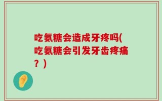 吃氨糖会造成牙疼吗(吃氨糖会引发牙齿疼痛？)