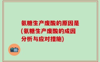 氨糖生产废酸的原因是(氨糖生产废酸的成因分析与应对措施)