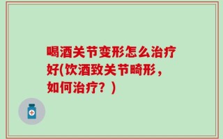 喝酒关节变形怎么治疗好(饮酒致关节畸形，如何治疗？)